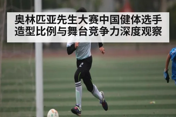 奥林匹亚先生大赛中国健体选手造型比例与舞台竞争力深度观察