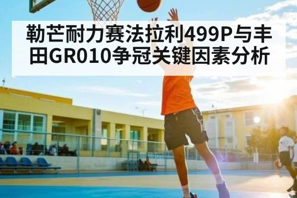 勒芒耐力赛法拉利499P与丰田GR010争冠关键因素分析